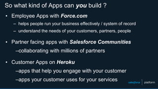 So what kind of Apps can you build ?
▪ Employee Apps with Force.com
– helps people run your business effectively / system of record
– understand the needs of your customers, partners, people
▪ Partner facing apps with Salesforce Communities
–collaborating with millions of partners
▪ Customer Apps on Heroku
–apps that help you engage with your customer
–apps your customer uses for your services
 