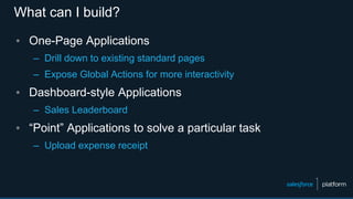 What can I build?
▪ One-Page Applications
– Drill down to existing standard pages
– Expose Global Actions for more interactivity
▪ Dashboard-style Applications
– Sales Leaderboard
▪ “Point” Applications to solve a particular task
– Upload expense receipt
 