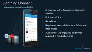 Lightning Connect
Integrate external data faster
▪ A new tool in the Salesforce integration
toolbox
▪ Point-and-Click
▪ Real-Time
▪ Represent external data as a Salesforce
data object
▪ Available in DE orgs; add-on license
required in Production orgs
 
