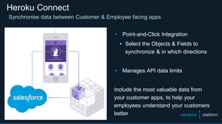 Heroku Connect
Synchronise data between Customer & Employee facing apps
▪ Point-and-Click Integration
▪ Select the Objects & Fields to
synchronize & in which directions
▪ Manages API data limits
Include the most valuable data from
your customer apps, to help your
employees understand your customers
better
 