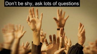 Don’t be shy, ask lots of questions
 