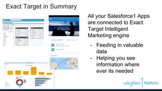 Exact Target in Summary
All your Salesforce1 Apps
are connected to Exact
Target Intelligent
Marketing engine
- Feeding in valuable
data
- Helping you see
information where
ever its needed
 