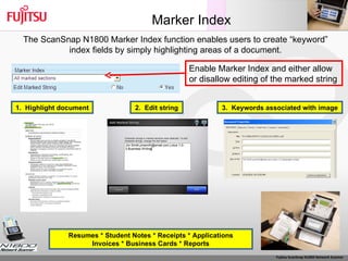 Marker Index The ScanSnap N1800 Marker Index function enables users to create “keyword” index fields by simply highlighting areas of a document. Resumes * Student Notes * Receipts * Applications Invoices * Business Cards * Reports Enable Marker Index and either allow or disallow editing of the marked string  1.  Highlight document 2.  Edit string 3.  Keywords associated with image 