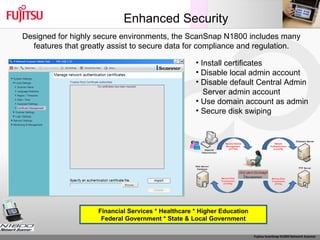 Enhanced Security Install certificates Disable local admin account Disable default Central Admin Server admin account Use domain account as admin Secure disk swiping Financial Services * Healthcare * Higher Education Federal Government * State & Local Government Designed for highly secure environments, the ScanSnap N1800 includes many features that greatly assist to secure data for compliance and regulation. 