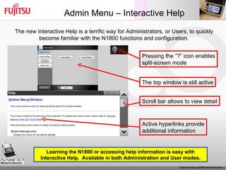 Admin Menu – Interactive Help The new Interactive Help is a terrific way for Administrators, or Users, to quickly become familiar with the N1800 functions and configuration. Learning the N1800 or accessing help information is easy with Interactive Help.  Available in both Administration and User modes. Pressing the “?” icon enables split-screen mode The top window is still active Scroll bar allows to view detail Active hyperlinks provide additional information 
