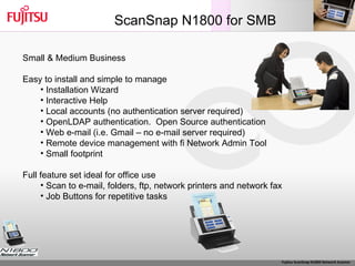 ScanSnap N1800 for SMB Small & Medium Business Easy to install and simple to manage Installation Wizard Interactive Help Local accounts (no authentication server required) OpenLDAP authentication.  Open Source authentication Web e-mail (i.e. Gmail – no e-mail server required) Remote device management with fi Network Admin Tool Small footprint Full feature set ideal for office use Scan to e-mail, folders, ftp, network printers and network fax Job Buttons for repetitive tasks 