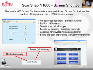 ScanSnap N1800 - Screen Shot tool The new N1800 Screen Shot feature is a very useful tool.  Screen Shot allows the capture of images from the N1800 interface screen. No download required – browser function BMP or JPG format Great for technical support Terrific for creating marketing materials Excellent for developing sales collateral Share the user experience via web conferencing Power Off remotely Restart remotely 