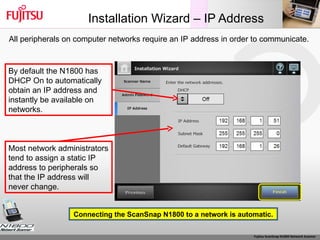 Installation Wizard – IP Address By default the N1800 has DHCP On to automatically obtain an IP address and  instantly be available on networks. Most network administrators tend to assign a static IP address to peripherals so that the IP address will never change. Connecting the ScanSnap N1800 to a network is automatic. All peripherals on computer networks require an IP address in order to communicate.  