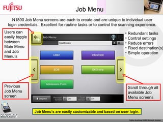 Job Menu Scroll through all available Job Menu screens Redundant tasks Control settings Reduce errors Fixed destination(s) Simple operation Users can easily toggle between Main Menu and Job Menu’s  Previous Job Menu screen N1800 Job Menu screens are each to create and are unique to individual user login credentials.  Excellent for routine tasks or to control the scanning experience. Job Menu’s are easily customizable and based on user login. 