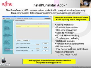 Install/Uninstall Add-in The ScanSnap N1800 can support up to six Add-In integrations simultaneously. More information:  http://scansnapcommunity.com/iscanner-partners/ Adding metadata Document separation Bar code recognition Scan to workflow ECM/ERP connectivity Touch screen indexing Database lookups Vertical market applications Bill back coding Fax Server address list lookups Document routing … and much more! Leverage your N1800 investment to the fullest with integrated N1800 applications! Easily add additional capabilities to the N1800 by using Add-in integrations: 