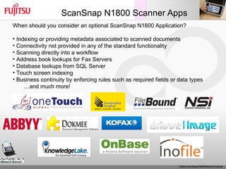 ScanSnap N1800 Scanner Apps When should you consider an optional ScanSnap N1800 Application? Indexing or providing metadata associated to scanned documents Connectivity not provided in any of the standard functionality Scanning directly into a workflow Address book lookups for Fax Servers Database lookups from SQL Server Touch screen indexing Business continuity by enforcing rules such as required fields or data types … and much more!  