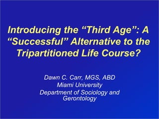 Introducing the “Third Age”: A “Successful” Alternative to the Tripartitioned Life Course? Dawn C. Carr, MGS, ABD Miami University Department of Sociology and Gerontology 