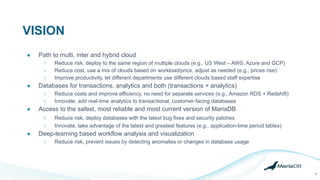 VISION
10
● Path to multi, inter and hybrid cloud
○ Reduce risk, deploy to the same region of multiple clouds (e.g., US West – AWS, Azure and GCP)
○ Reduce cost, use a mix of clouds based on workload/price, adjust as needed (e.g., prices rise)
○ Improve productivity, let different departments use different clouds based staff expertise
● Databases for transactions, analytics and both (transactions + analytics)
○ Reduce costs and improve efficiency, no need for separate services (e.g., Amazon RDS + Redshift)
○ Innovate, add real-time analytics to transactional, customer-facing databases
● Access to the safest, most reliable and most current version of MariaDB
○ Reduce risk, deploy databases with the latest bug fixes and security patches
○ Innovate, take advantage of the latest and greatest features (e.g., application-time period tables)
● Deep-learning based workflow analysis and visualization
○ Reduce risk, prevent issues by detecting anomalies or changes in database usage
 
