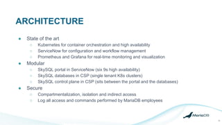 ARCHITECTURE
15
● State of the art
○ Kubernetes for container orchestration and high availability
○ ServiceNow for configuration and workflow management
○ Prometheus and Grafana for real-time monitoring and visualization
● Modular
○ SkySQL portal in ServiceNow (six 9s high availability)
○ SkySQL databases in CSP (single tenant K8s clusters)
○ SkySQL control plane in CSP (sits between the portal and the databases)
● Secure
○ Compartmentalization, isolation and indirect access
○ Log all access and commands performed by MariaDB employees
 