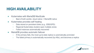 HIGH AVAILABILITY
18
● Kubernetes with MariaDB MaxScale
○ Best of both worlds: cloud native + MariaDB native
● Kubernetes provides self healing
○ Data stored on persistent disks (e.g., EBS/GPD)
○ Regional Kubernetes clusters span multiple zones
○ Failed instances automatically recovered
● MariaDB provides automatic failover
○ If the primary fails, the most up-to-date replica is automatically promoted
○ The failed primary is automatically recovered (by K8s), and becomes a replica
 