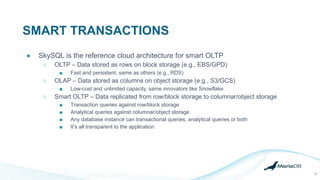 SMART TRANSACTIONS
23
● SkySQL is the reference cloud architecture for smart OLTP
○ OLTP – Data stored as rows on block storage (e.g., EBS/GPD)
■ Fast and persistent, same as others (e.g., RDS)
○ OLAP – Data stored as columns on object storage (e.g., S3/GCS)
■ Low-cost and unlimited capacity, same innovators like Snowflake
○ Smart OLTP – Data replicated from row/block storage to columnar/object storage
■ Transaction queries against row/block storage
■ Analytical queries against columnar/object storage
■ Any database instance can transactional queries, analytical queries or both
■ It’s all transparent to the application
 