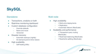 SkySQL
26
● Transactions, analytics or both
● Real-time monitoring dashboard
● Custom database configuration
○ Override defaults
○ Name and reuse
○ Versioned
● Disaster recovery
○ Automatic backups (nightly)
○ On-demand point-in-time restore
● High availability
○ Self healing (K8s)
Multi node
● High availability
○ + Multi-zone deployments
○ + Replication
○ + Automatic failover (MaxScale)
● Scalability and performance
○ + Transparent query routing
(MaxScale)
○ + Read load balancing (MaxScale)
○ + Read/write splitting (MaxScale)
Standalone
 