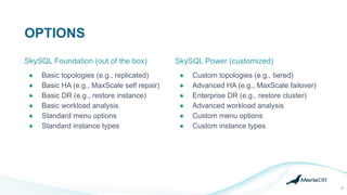 OPTIONS
● Basic topologies (e.g., replicated)
● Basic HA (e.g., MaxScale self repair)
● Basic DR (e.g., restore instance)
● Basic workload analysis
● Standard menu options
● Standard instance types
SkySQL Power (customized)
● Custom topologies (e.g., tiered)
● Advanced HA (e.g., MaxScale failover)
● Enterprise DR (e.g., restore cluster)
● Advanced workload analysis
● Custom menu options
● Custom instance types
SkySQL Foundation (out of the box)
27
 