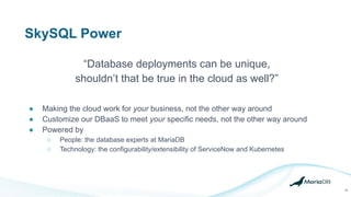 SkySQL Power
● Making the cloud work for your business, not the other way around
● Customize our DBaaS to meet your specific needs, not the other way around
● Powered by
○ People: the database experts at MariaDB
○ Technology: the configurability/extensibility of ServiceNow and Kubernetes
“Database deployments can be unique,
shouldn’t that be true in the cloud as well?”
28
 