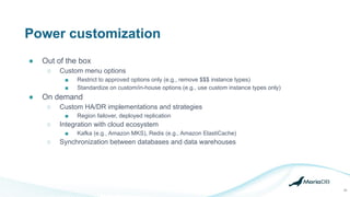 Power customization
● Out of the box
○ Custom menu options
■ Restrict to approved options only (e.g., remove $$$ instance types)
■ Standardize on custom/in-house options (e.g., use custom instance types only)
● On demand
○ Custom HA/DR implementations and strategies
■ Region failover, deployed replication
○ Integration with cloud ecosystem
■ Kafka (e.g., Amazon MKS), Redis (e.g., Amazon ElastiCache)
○ Synchronization between databases and data warehouses
29
 