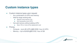 Custom instance types
● Custom instance types upon request
○ Any combination of vCPU and memory
○ Ideal for large working sets
■ Require more memory, but…
■ Not necessarily more vCPU
○ Can add memory without adding vCPU
■ Save 10% or more of the deployment cost
● Pricing
○ Compute – Up to 96 vCPU @$0.0558 / hour of vCPU
○ Memory – Up to 624GB @$0.0182 / hour of GB
30
 