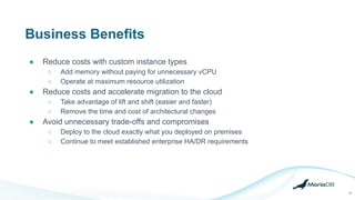 Business Benefits
● Reduce costs with custom instance types
○ Add memory without paying for unnecessary vCPU
○ Operate at maximum resource utilization
● Reduce costs and accelerate migration to the cloud
○ Take advantage of lift and shift (easier and faster)
○ Remove the time and cost of architectural changes
● Avoid unnecessary trade-offs and compromises
○ Deploy to the cloud exactly what you deployed on premises
○ Continue to meet established enterprise HA/DR requirements
32
 