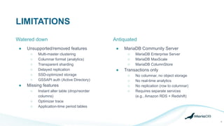 LIMITATIONS
6
● Unsupported/removed features
○ Multi-master clustering
○ Columnar format (analytics)
○ Transparent sharding
○ Delayed replication
○ SSD-optimized storage
○ GSSAPI auth (Active Directory)
● Missing features
○ Instant alter table (drop/reorder
columns)
○ Optimizer trace
○ Application-time period tables
Antiquated
● MariaDB Community Server
○ MariaDB Enterprise Server
○ MariaDB MaxScale
○ MariaDB ColumnStore
● Transactions only
○ No columnar, no object storage
○ No real-time analytics
○ No replication (row to columnar)
○ Requires separate services
(e.g., Amazon RDS + Redshift)
Watered down
 