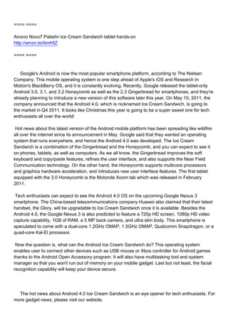 ==== ====

Ainovo Novo7 Paladin Ice Cream Sandwich tablet hands-on
http://amzn.to/AmhfiZ

==== ====



Google's Android is now the most popular smartphone platform, according to The Nielsen
Company. This mobile operating system is one step ahead of Apple's iOS and Research In
Motion's BlackBerry OS, and it is constantly evolving. Recently, Google released the tablet-only
Android 3.0, 3.1, and 3.2 Honeycomb as well as the 2.3 Gingerbread for smartphones, and they're
already planning to introduce a new version of this software later this year. On May 10, 2011, the
company announced that the Android 4.0, which is nicknamed Ice Cream Sandwich, is going to
the market in Q4 2011. It looks like Christmas this year is going to be a super sweet one for tech
enthusiasts all over the world!

Hot news about this latest version of the Android mobile platform has been spreading like wildfire
all over the internet since its announcement in May. Google said that they wanted an operating
system that runs everywhere, and hence the Android 4.0 was developed. The Ice Cream
Sandwich is a combination of the Gingerbread and the Honeycomb, and you can expect to see it
on phones, tablets, as well as computers. As we all know, the Gingerbread improves the soft
keyboard and copy/paste features, refines the user interface, and also supports the Near Field
Communication technology. On the other hand, the Honeycomb supports multicore processors
and graphics hardware acceleration, and introduces new user interface features. The first tablet
equipped with the 3.0 Honeycomb is the Motorola Xoom tab which was released in February
2011.

Tech enthusiasts can expect to see the Android 4.0 OS on the upcoming Google Nexus 3
smartphone. The China-based telecommunications company Huawei also claimed that their latest
handset, the Glory, will be upgradable to Ice Cream Sandwich once it is available. Besides the
Android 4.0, the Google Nexus 3 is also predicted to feature a 720p HD screen, 1080p HD video
capture capability, 1GB of RAM, a 5 MP back camera, and ultra slim body. This smartphone is
speculated to come with a dual-core 1.2GHz OMAP, 1.5GHz OMAP, Qualcomm Snapdragon, or a
quad-core Kal-El processor.

Now the question is, what can the Android Ice Cream Sandwich do? This operating system
enables user to connect other devices such as USB mouse or Xbox controller for Android games
thanks to the Android Open Accessory program. It will also have multitasking tool and system
manager so that you won't run out of memory on your mobile gadget. Last but not least, the facial
recognition capability will keep your device secure.




The hot news about Android 4.0 Ice Cream Sandwich is an eye opener for tech enthusiasts. For
more gadget news, please visit our website.
 