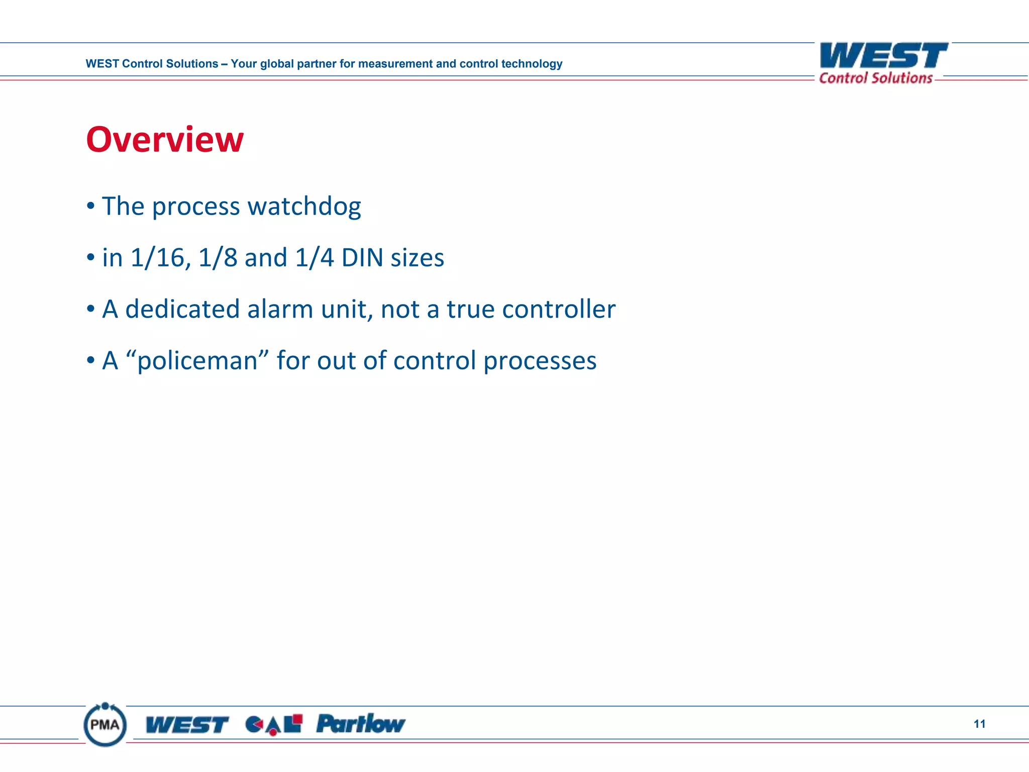 WEST Control Solutions – Your global partner for measurement and control technology
11
Overview
• The process watchdog
• in 1/16, 1/8 and 1/4 DIN sizes
• A dedicated alarm unit, not a true controller
• A “policeman” for out of control processes
 