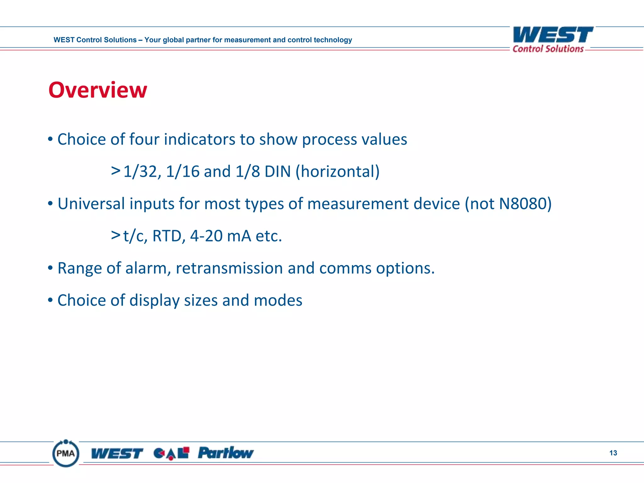 WEST Control Solutions – Your global partner for measurement and control technology
13
Overview
• Choice of four indicators to show process values
>1/32, 1/16 and 1/8 DIN (horizontal)
• Universal inputs for most types of measurement device (not N8080)
>t/c, RTD, 4-20 mA etc.
• Range of alarm, retransmission and comms options.
• Choice of display sizes and modes
 