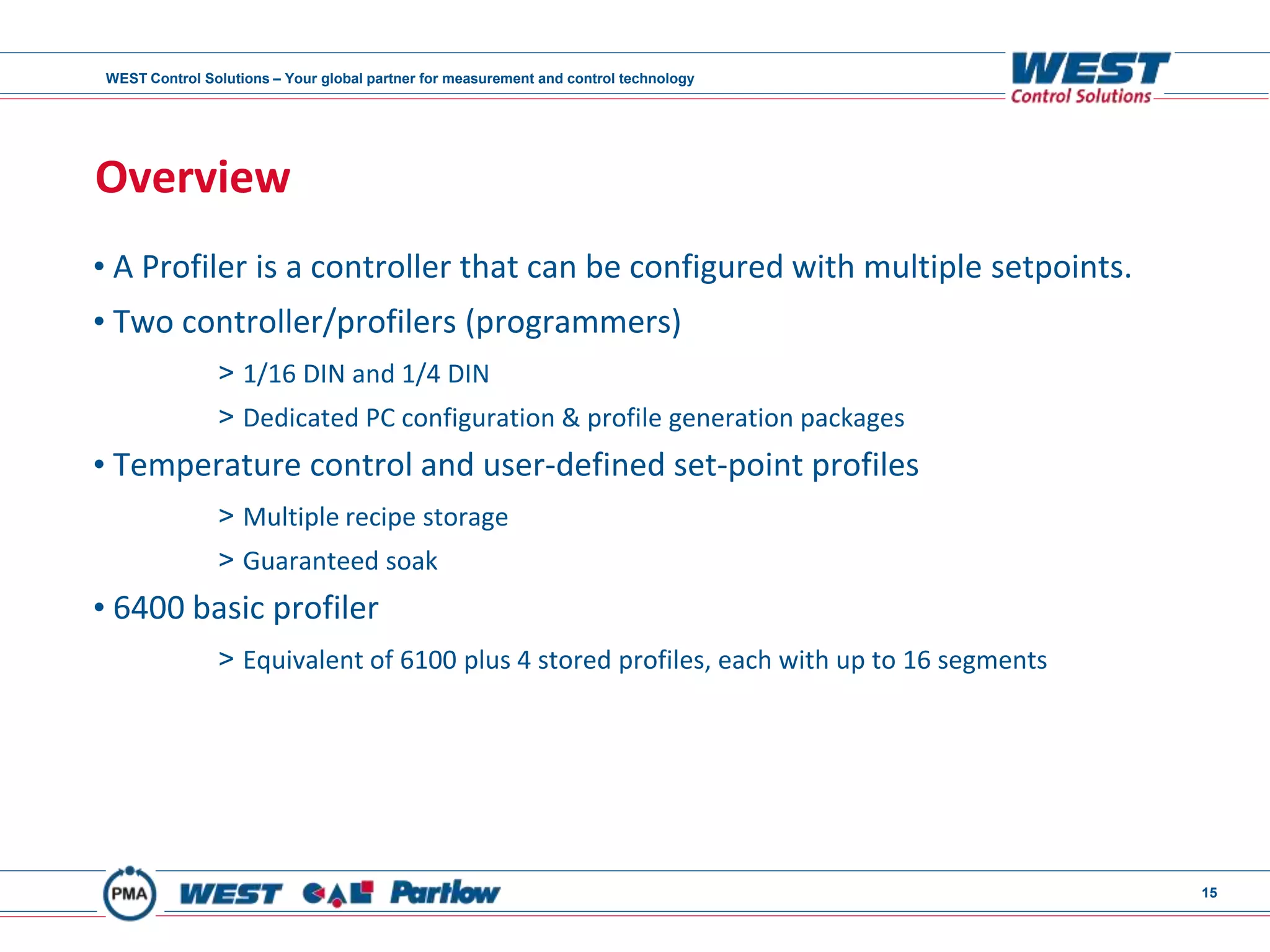 WEST Control Solutions – Your global partner for measurement and control technology
15
Overview
• A Profiler is a controller that can be configured with multiple setpoints.
• Two controller/profilers (programmers)
> 1/16 DIN and 1/4 DIN
> Dedicated PC configuration & profile generation packages
• Temperature control and user-defined set-point profiles
> Multiple recipe storage
> Guaranteed soak
• 6400 basic profiler
> Equivalent of 6100 plus 4 stored profiles, each with up to 16 segments
 