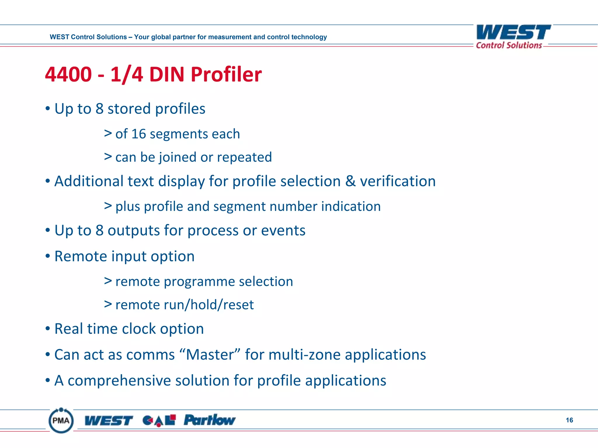 WEST Control Solutions – Your global partner for measurement and control technology
16
4400 - 1/4 DIN Profiler
• Up to 8 stored profiles
> of 16 segments each
> can be joined or repeated
• Additional text display for profile selection & verification
> plus profile and segment number indication
• Up to 8 outputs for process or events
• Remote input option
> remote programme selection
> remote run/hold/reset
• Real time clock option
• Can act as comms “Master” for multi-zone applications
• A comprehensive solution for profile applications
 