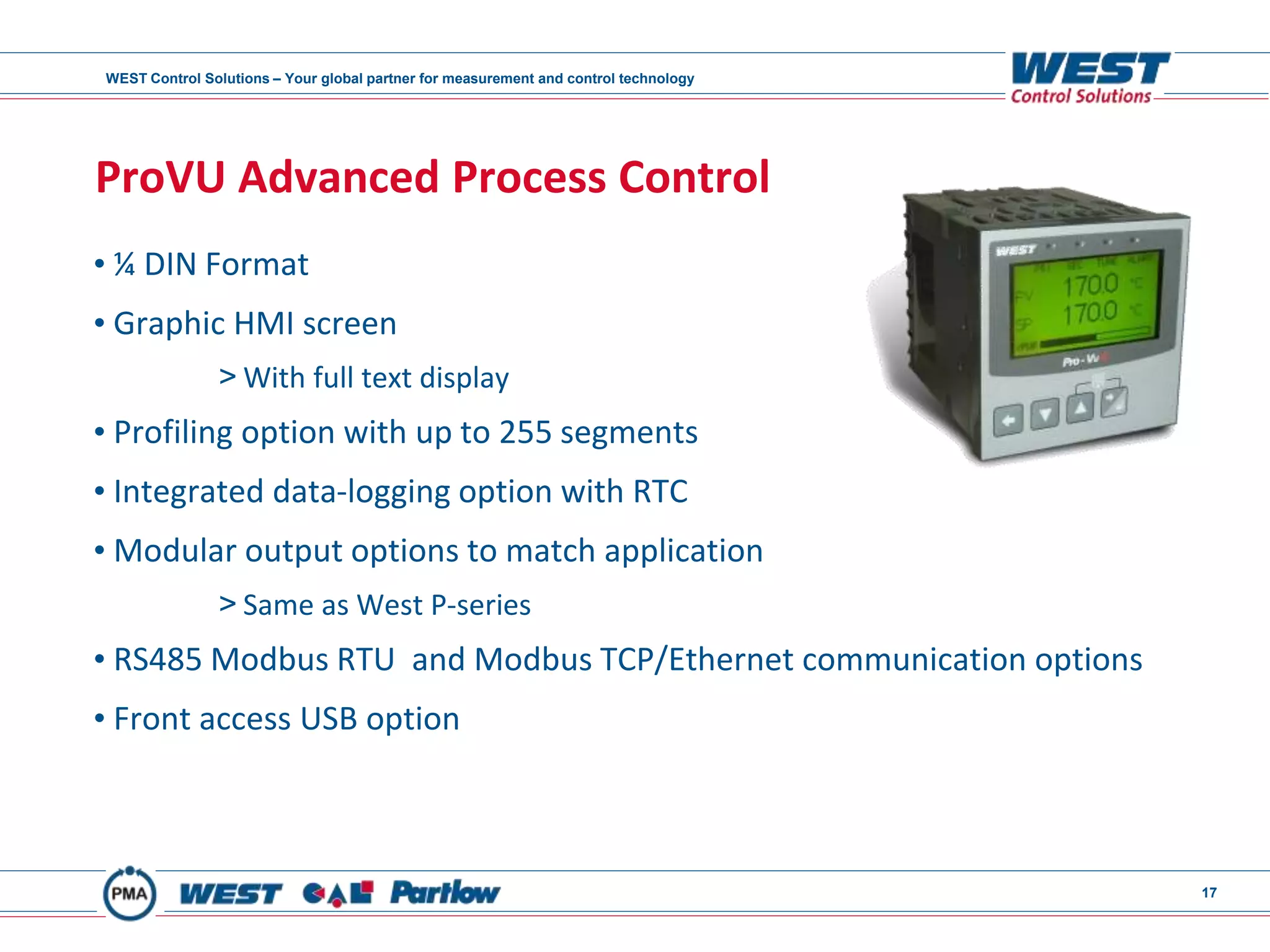 WEST Control Solutions – Your global partner for measurement and control technology
17
ProVU Advanced Process Control
• ¼ DIN Format
• Graphic HMI screen
> With full text display
• Profiling option with up to 255 segments
• Integrated data-logging option with RTC
• Modular output options to match application
> Same as West P-series
• RS485 Modbus RTU and Modbus TCP/Ethernet communication options
• Front access USB option
 