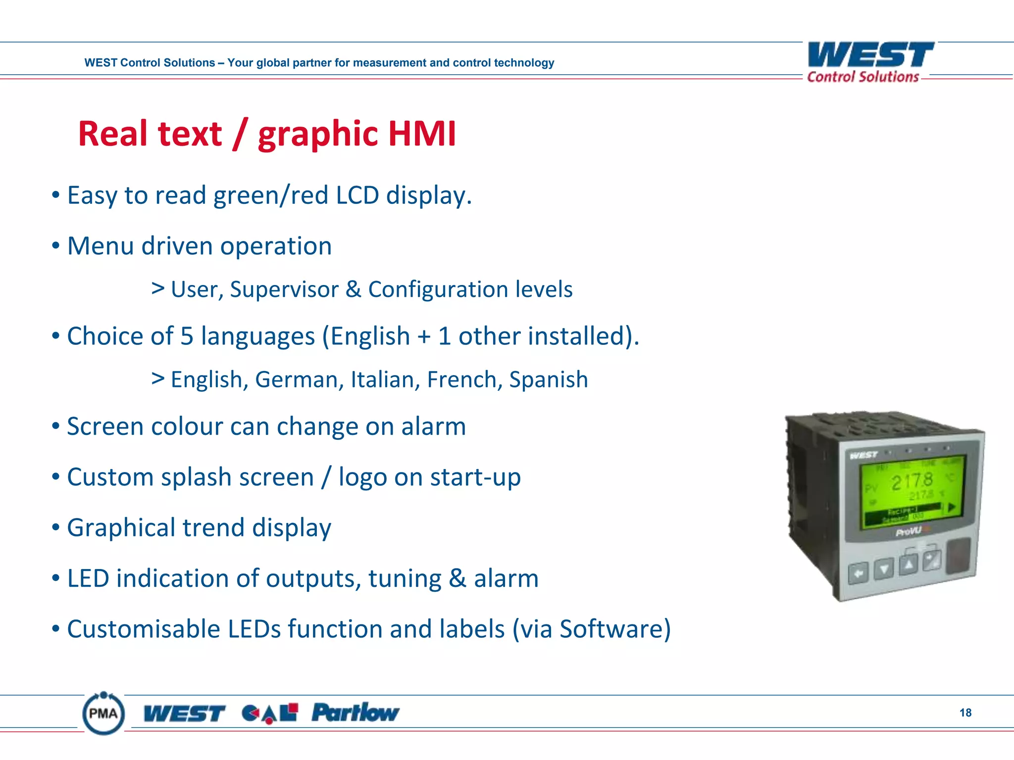 WEST Control Solutions – Your global partner for measurement and control technology
18
Real text / graphic HMI
• Easy to read green/red LCD display.
• Menu driven operation
> User, Supervisor & Configuration levels
• Choice of 5 languages (English + 1 other installed).
> English, German, Italian, French, Spanish
• Screen colour can change on alarm
• Custom splash screen / logo on start-up
• Graphical trend display
• LED indication of outputs, tuning & alarm
• Customisable LEDs function and labels (via Software)
 
