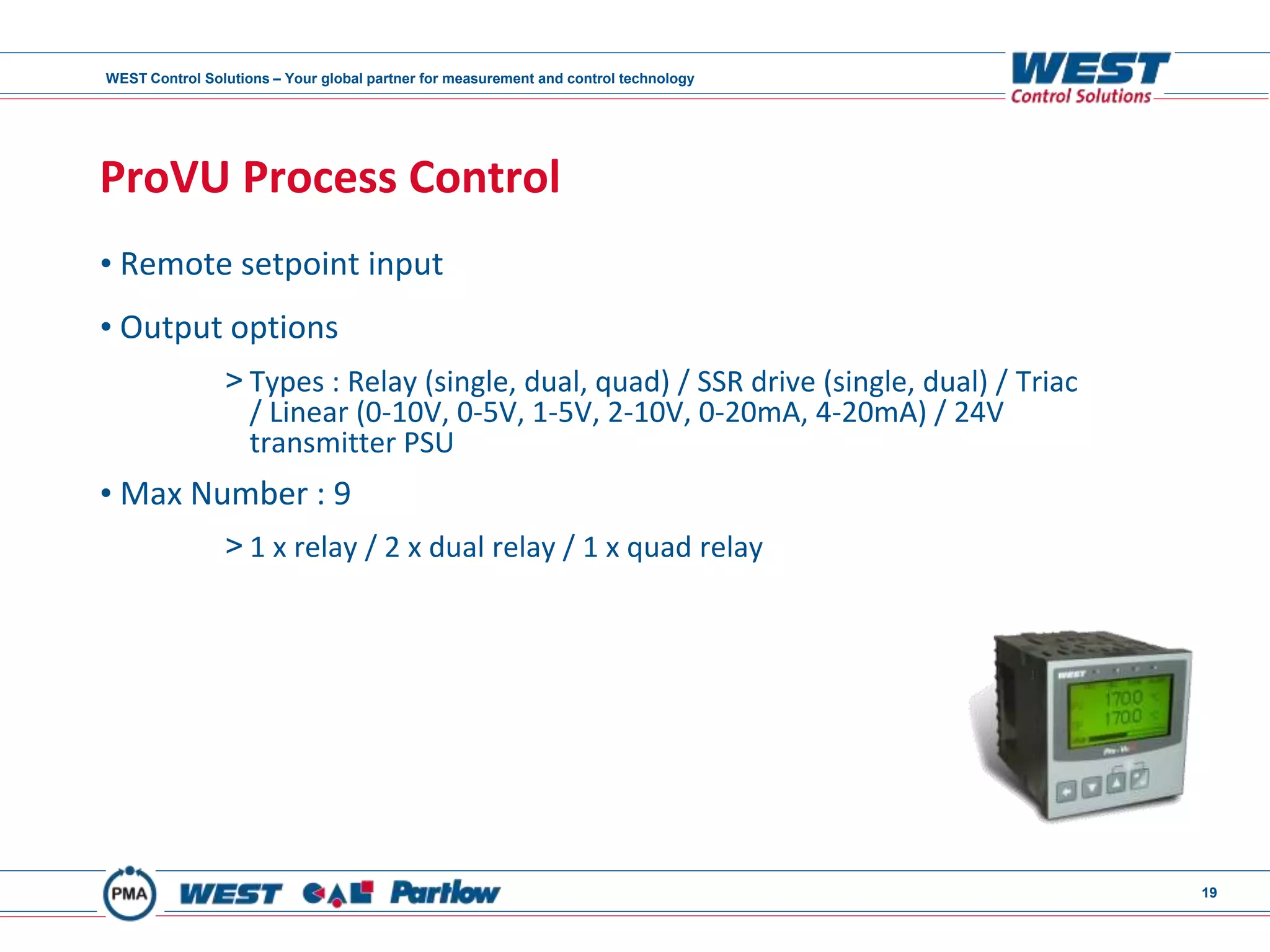 WEST Control Solutions – Your global partner for measurement and control technology
19
ProVU Process Control
• Remote setpoint input
• Output options
> Types : Relay (single, dual, quad) / SSR drive (single, dual) / Triac
/ Linear (0-10V, 0-5V, 1-5V, 2-10V, 0-20mA, 4-20mA) / 24V
transmitter PSU
• Max Number : 9
> 1 x relay / 2 x dual relay / 1 x quad relay
 