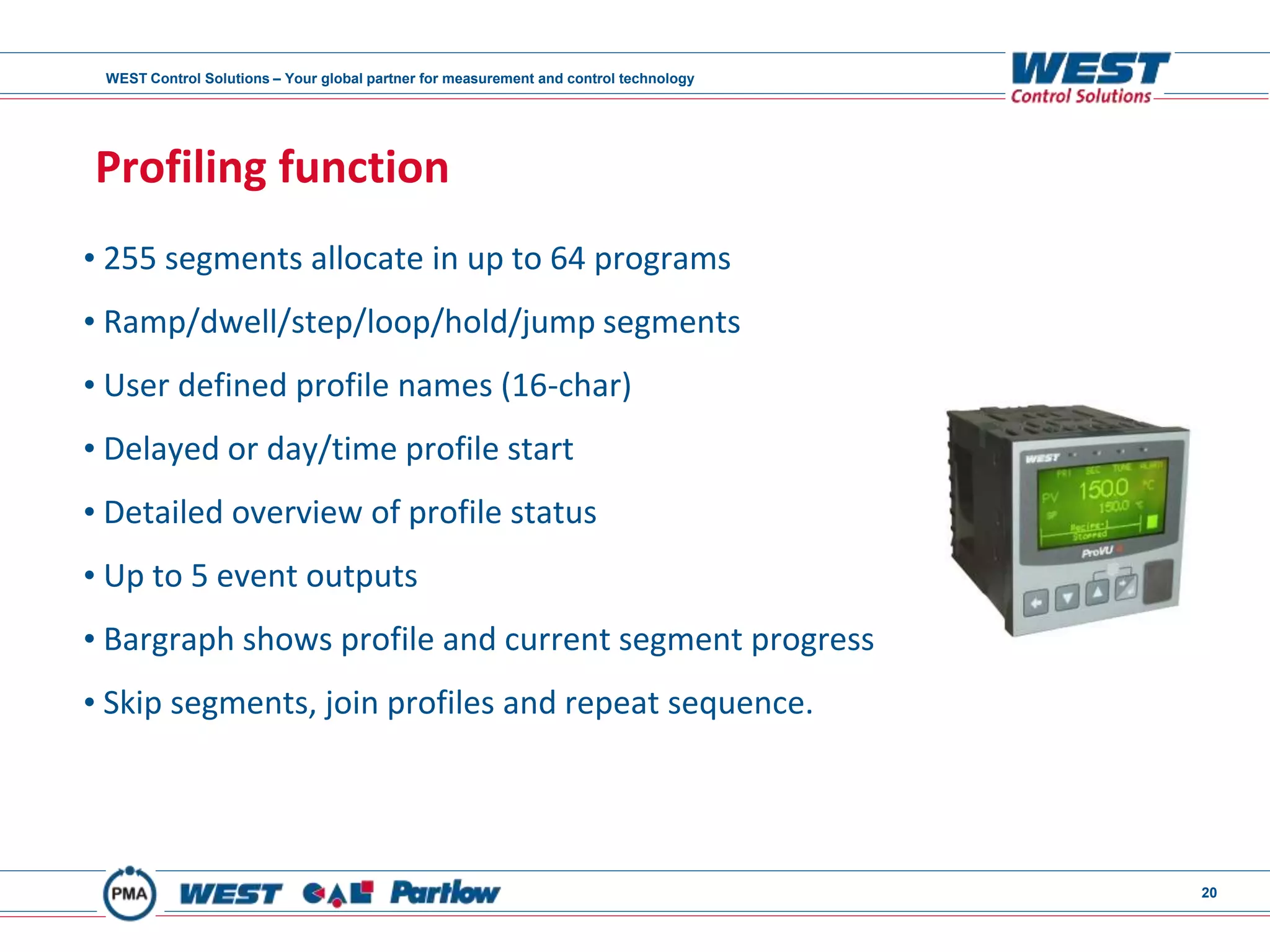 WEST Control Solutions – Your global partner for measurement and control technology
20
Profiling function
• 255 segments allocate in up to 64 programs
• Ramp/dwell/step/loop/hold/jump segments
• User defined profile names (16-char)
• Delayed or day/time profile start
• Detailed overview of profile status
• Up to 5 event outputs
• Bargraph shows profile and current segment progress
• Skip segments, join profiles and repeat sequence.
 