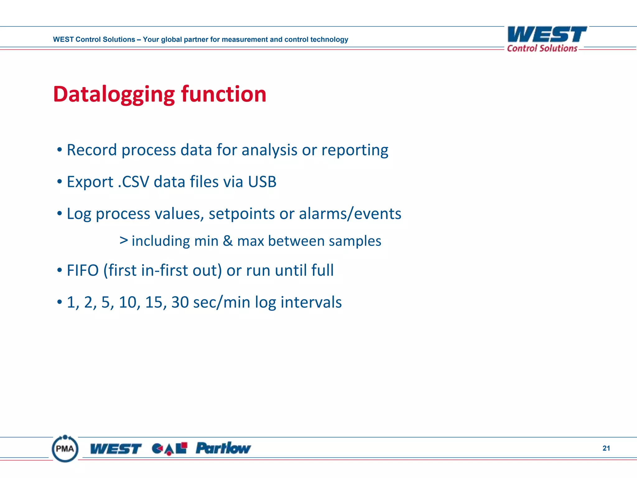 WEST Control Solutions – Your global partner for measurement and control technology
21
Datalogging function
• Record process data for analysis or reporting
• Export .CSV data files via USB
• Log process values, setpoints or alarms/events
> including min & max between samples
• FIFO (first in-first out) or run until full
• 1, 2, 5, 10, 15, 30 sec/min log intervals
 