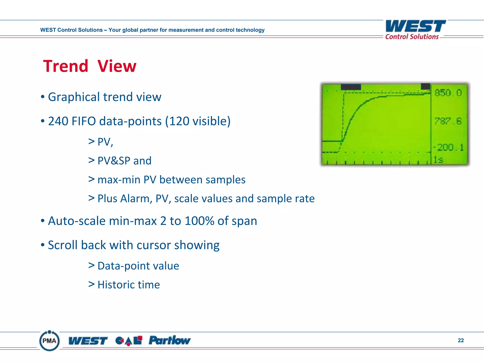 WEST Control Solutions – Your global partner for measurement and control technology
22
Trend View
• Graphical trend view
• 240 FIFO data-points (120 visible)
> PV,
> PV&SP and
> max-min PV between samples
> Plus Alarm, PV, scale values and sample rate
• Auto-scale min-max 2 to 100% of span
• Scroll back with cursor showing
> Data-point value
> Historic time
 