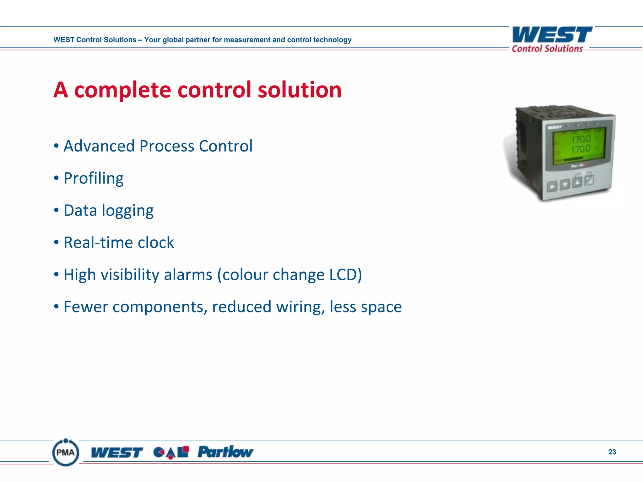 WEST Control Solutions – Your global partner for measurement and control technology
23
A complete control solution
• Advanced Process Control
• Profiling
• Data logging
• Real-time clock
• High visibility alarms (colour change LCD)
• Fewer components, reduced wiring, less space
 