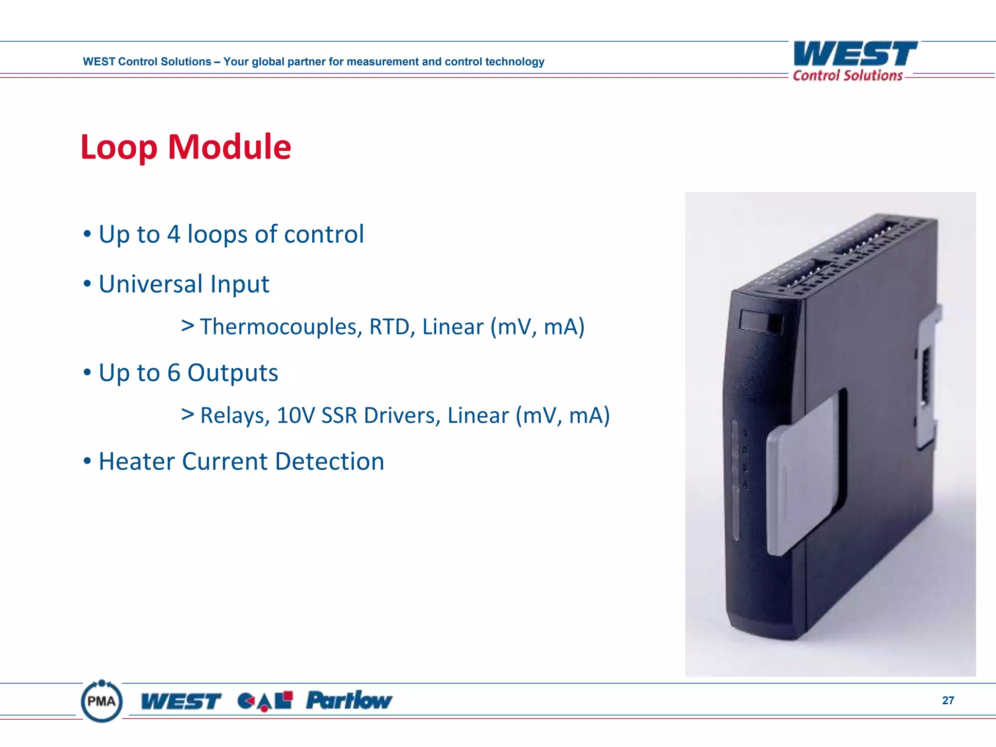 WEST Control Solutions – Your global partner for measurement and control technology
27
Loop Module
• Up to 4 loops of control
• Universal Input
> Thermocouples, RTD, Linear (mV, mA)
• Up to 6 Outputs
> Relays, 10V SSR Drivers, Linear (mV, mA)
• Heater Current Detection
 