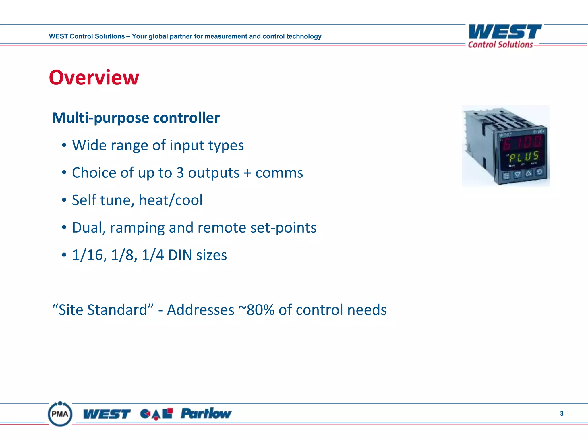 WEST Control Solutions – Your global partner for measurement and control technology
3
Overview
Multi-purpose controller
• Wide range of input types
• Choice of up to 3 outputs + comms
• Self tune, heat/cool
• Dual, ramping and remote set-points
• 1/16, 1/8, 1/4 DIN sizes
“Site Standard” - Addresses ~80% of control needs
 