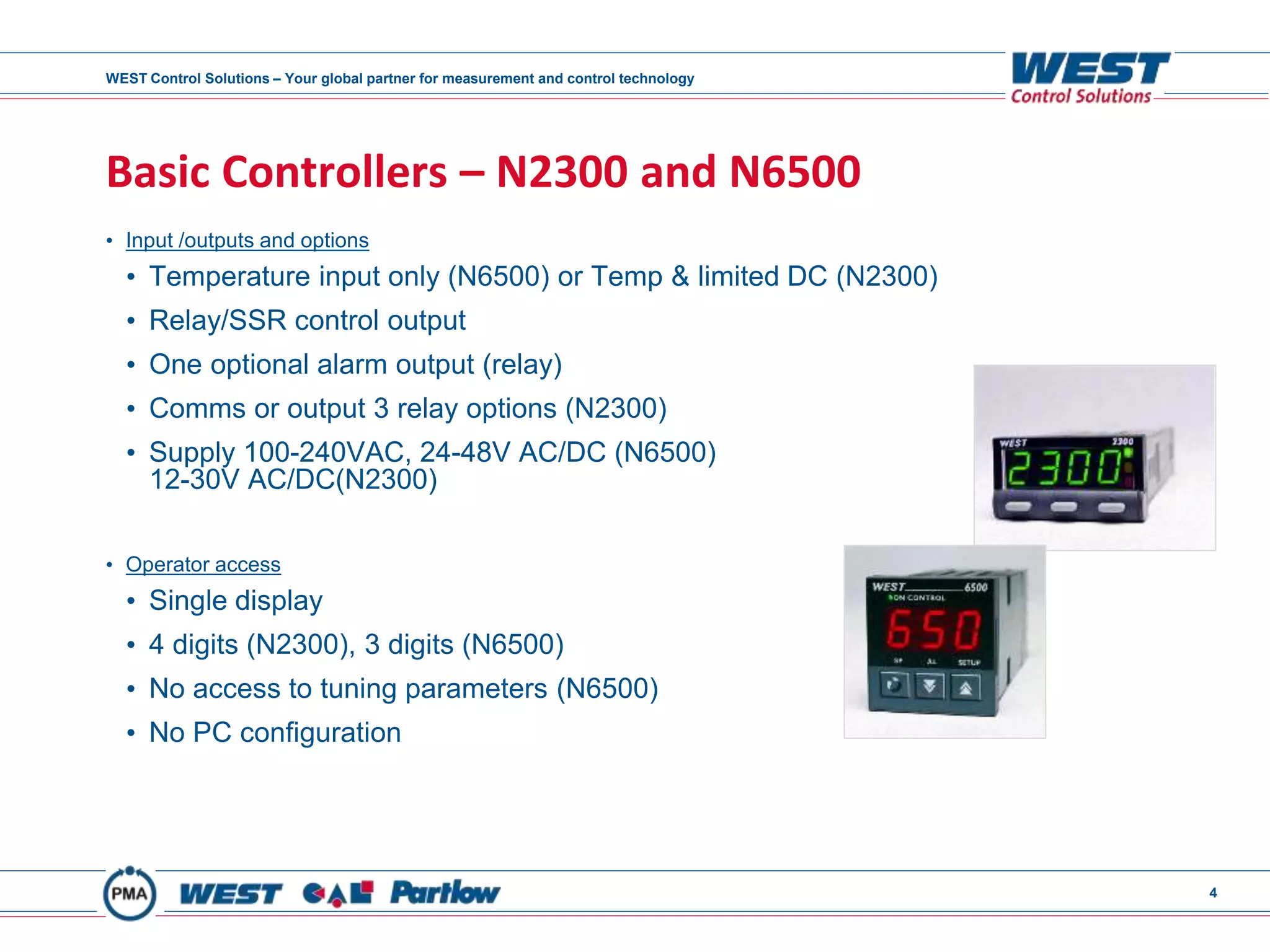 WEST Control Solutions – Your global partner for measurement and control technology
4
Basic Controllers – N2300 and N6500
• Input /outputs and options
• Temperature input only (N6500) or Temp & limited DC (N2300)
• Relay/SSR control output
• One optional alarm output (relay)
• Comms or output 3 relay options (N2300)
• Supply 100-240VAC, 24-48V AC/DC (N6500)
12-30V AC/DC(N2300)
• Operator access
• Single display
• 4 digits (N2300), 3 digits (N6500)
• No access to tuning parameters (N6500)
• No PC configuration
 