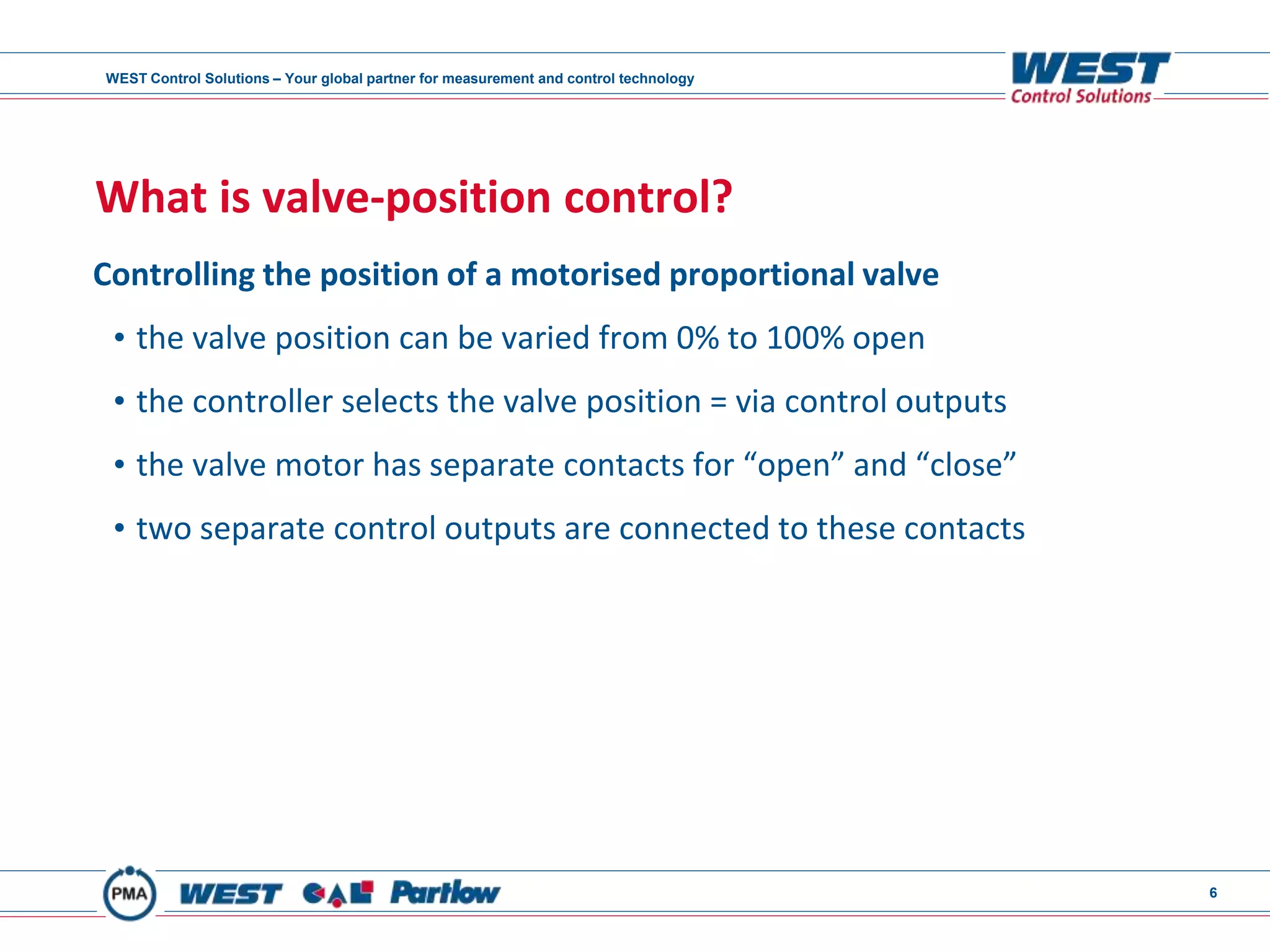 WEST Control Solutions – Your global partner for measurement and control technology
6
What is valve-position control?
Controlling the position of a motorised proportional valve
• the valve position can be varied from 0% to 100% open
• the controller selects the valve position = via control outputs
• the valve motor has separate contacts for “open” and “close”
• two separate control outputs are connected to these contacts
 