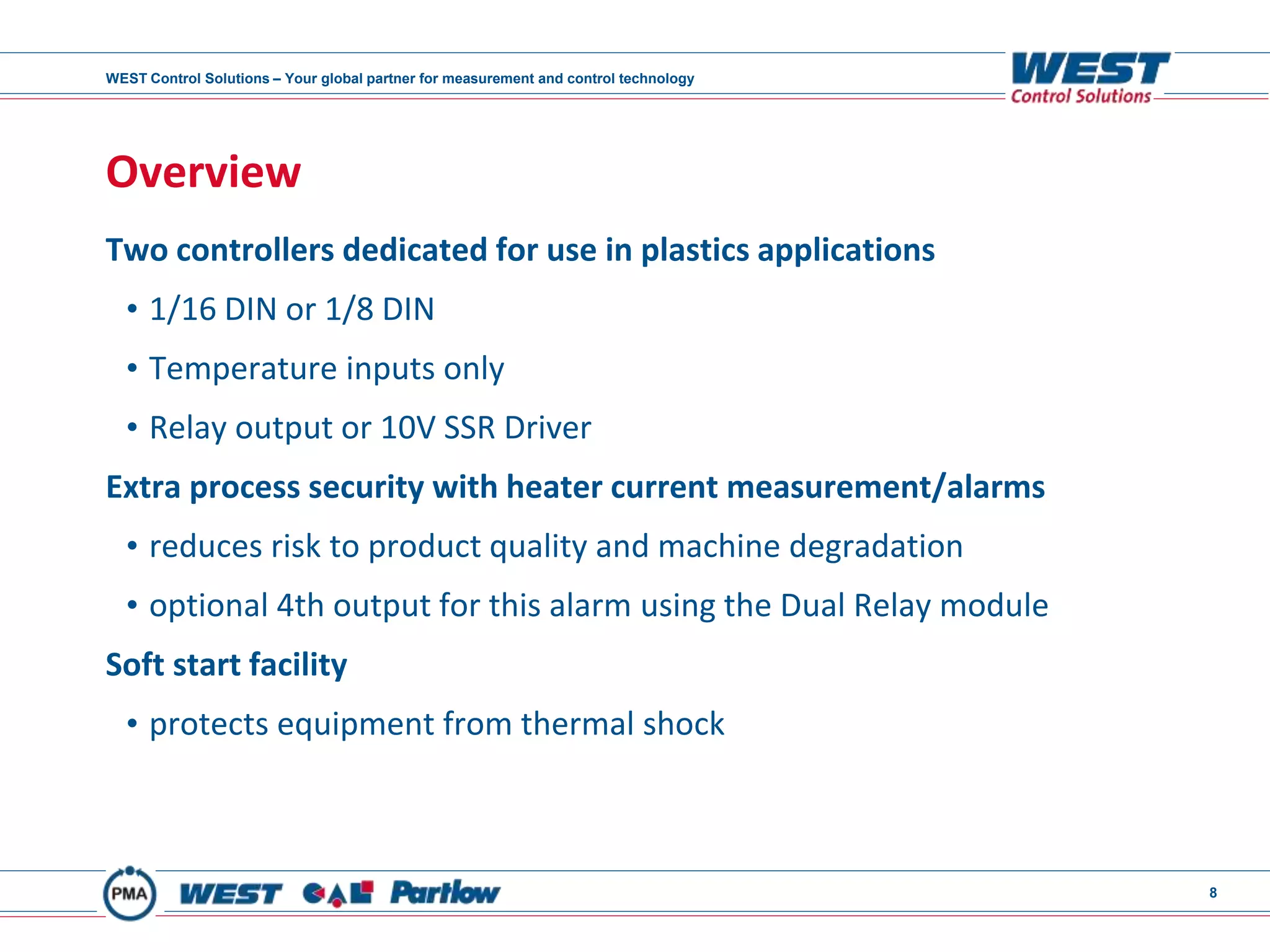 WEST Control Solutions – Your global partner for measurement and control technology
8
Overview
Two controllers dedicated for use in plastics applications
• 1/16 DIN or 1/8 DIN
• Temperature inputs only
• Relay output or 10V SSR Driver
Extra process security with heater current measurement/alarms
• reduces risk to product quality and machine degradation
• optional 4th output for this alarm using the Dual Relay module
Soft start facility
• protects equipment from thermal shock
 