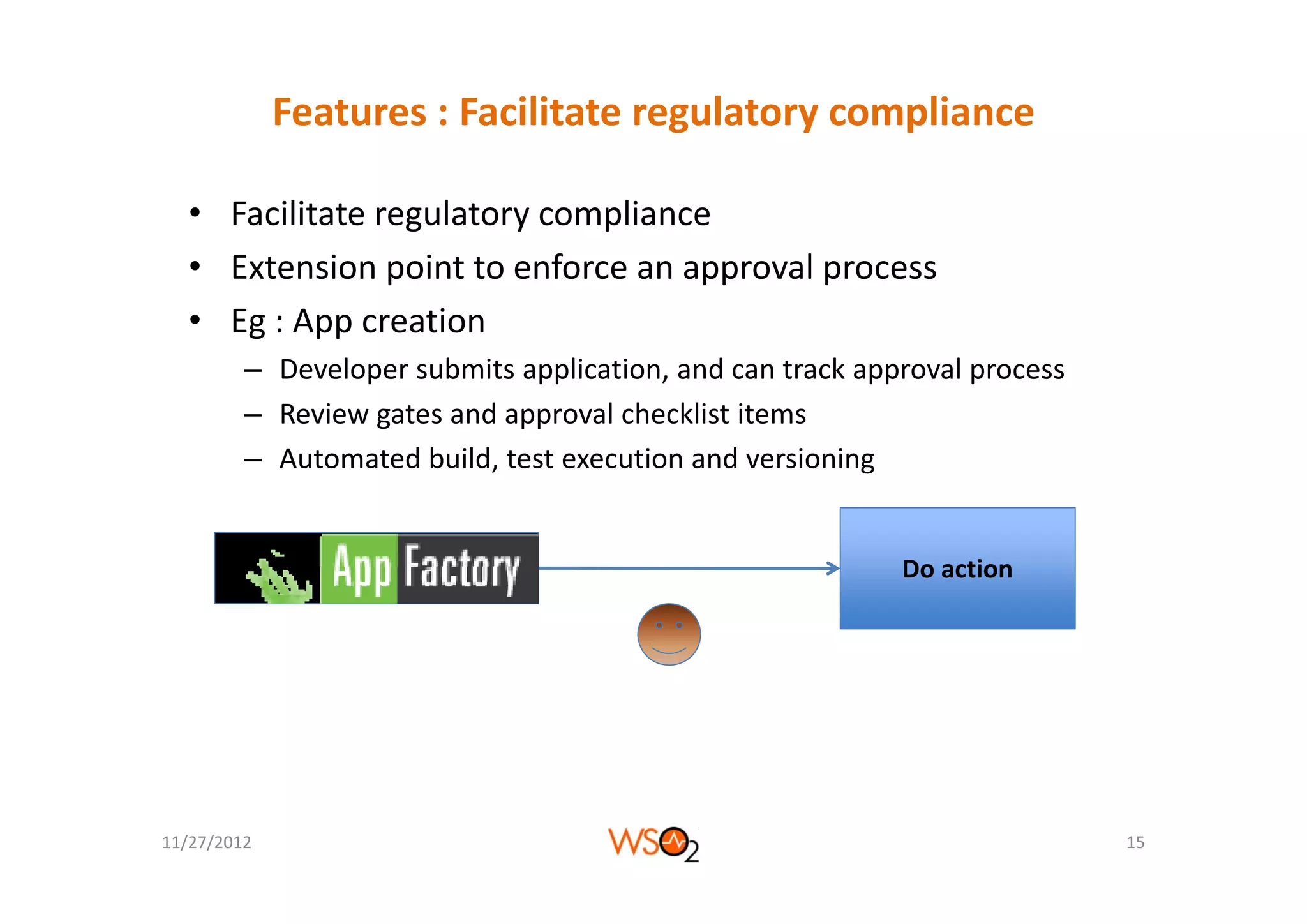 Features : Facilitate regulatory compliance 

  • Facilitate regulatory compliance
  • Extension point to enforce an approval process
  • Eg : App creation
         – Developer submits application, and can track approval process
         – Review gates and approval checklist items
         – Automated build test execution and versioning
           Automated build, test execution and versioning


                                                           Do action
                                                           Do action




11/27/2012                                                                 15
 