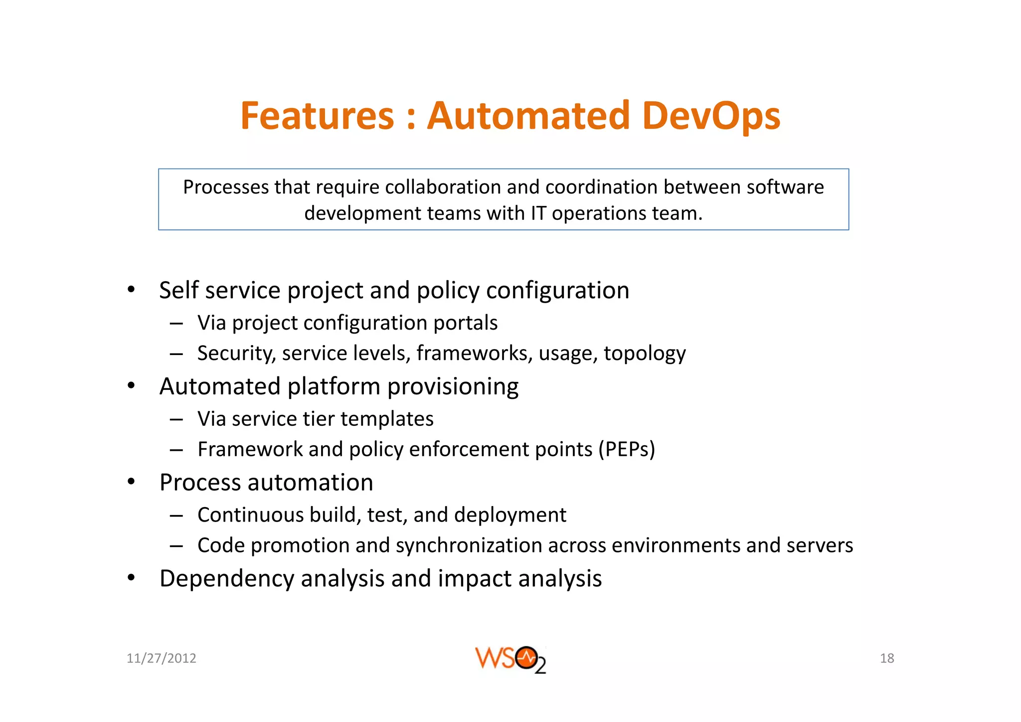Features : Automated DevOps
              Features : Automated DevOps
        Processes that require collaboration and coordination between software 
                         q
                     development teams with IT operations team.


• Self service project and policy configuration
      – Via project configuration portals
      – Security, service levels, frameworks, usage, topology
               y,               ,           ,    g , p gy
• Automated platform provisioning
      – Via service tier templates
      – F
        Framework and policy enforcement points (PEPs)
                   k d li         f    t i t (PEP )
• Process automation
      – Continuous build, test, and deployment
                        ,     ,       p y
      – Code promotion and synchronization across environments and servers
• Dependency analysis and impact analysis

11/27/2012                                                                        18
 
