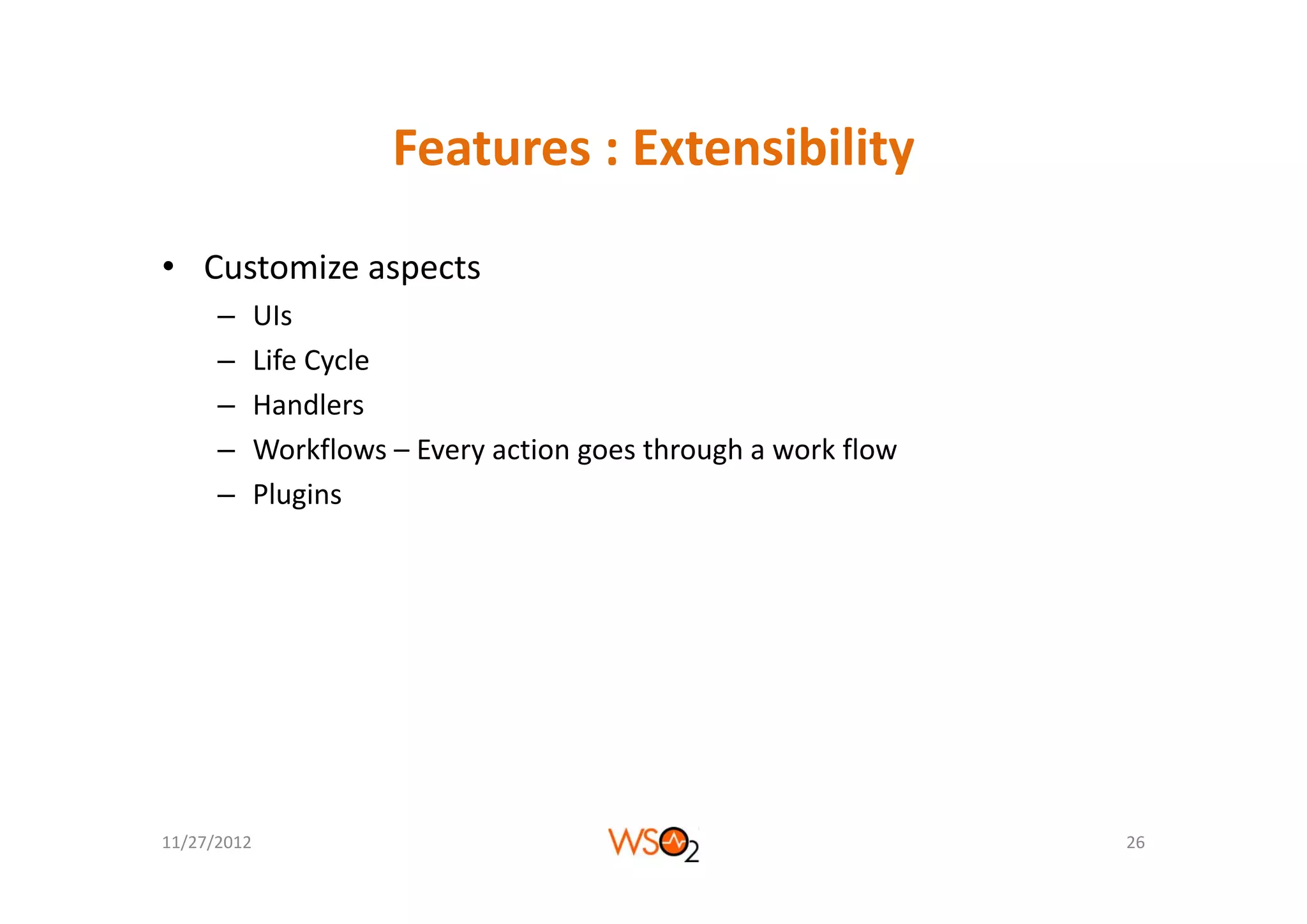 Features : Extensibility
                       Features : Extensibility

• Customize aspects
      –      UIs
      –      Life Cycle
             Life Cycle
      –      Handlers
      –      Workflows – Every action goes through a work flow
                             y        g         g
      –      Plugins




11/27/2012                                                       26
 