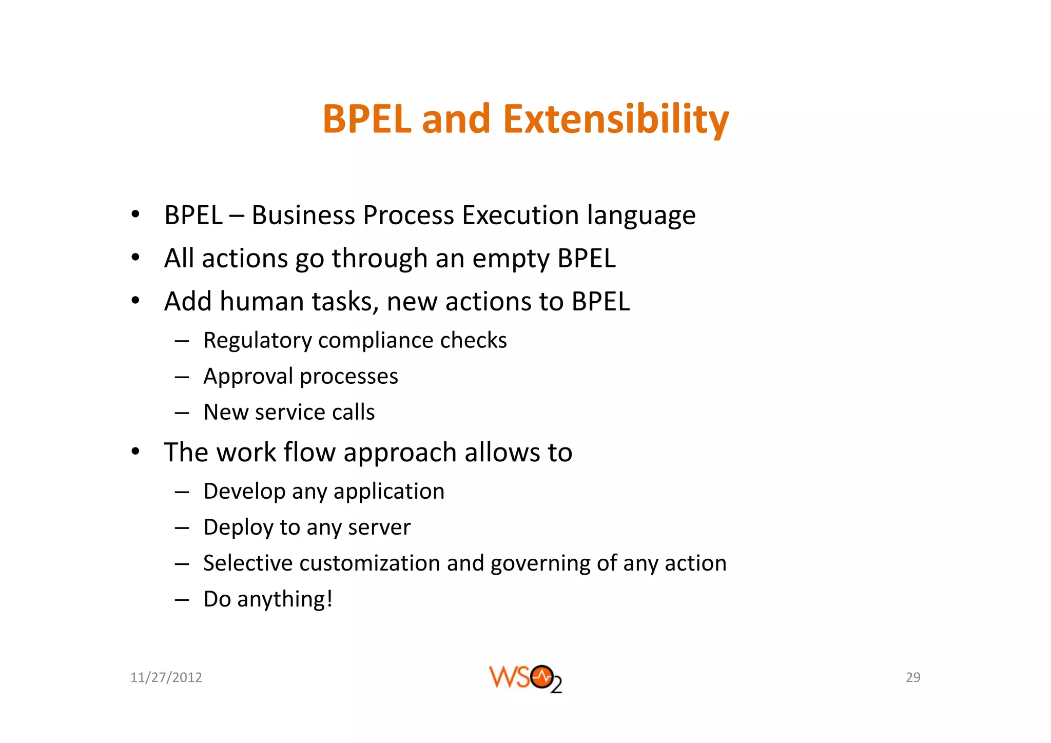 BPEL and Extensibility
                        BPEL and Extensibility

• BPEL – Business Process Execution language
• All actions go through an empty BPEL
• Add human tasks, new actions to BPEL
      – Regulatory compliance checks
      – A
        Approval processes
                l
      – New service calls
• The work flow approach allows to
  The work flow approach allows to
      –      Develop any application
      –      Deploy to any server
      –      Selective customization and governing of any action
      –      Do anything!


11/27/2012                                                         29
 