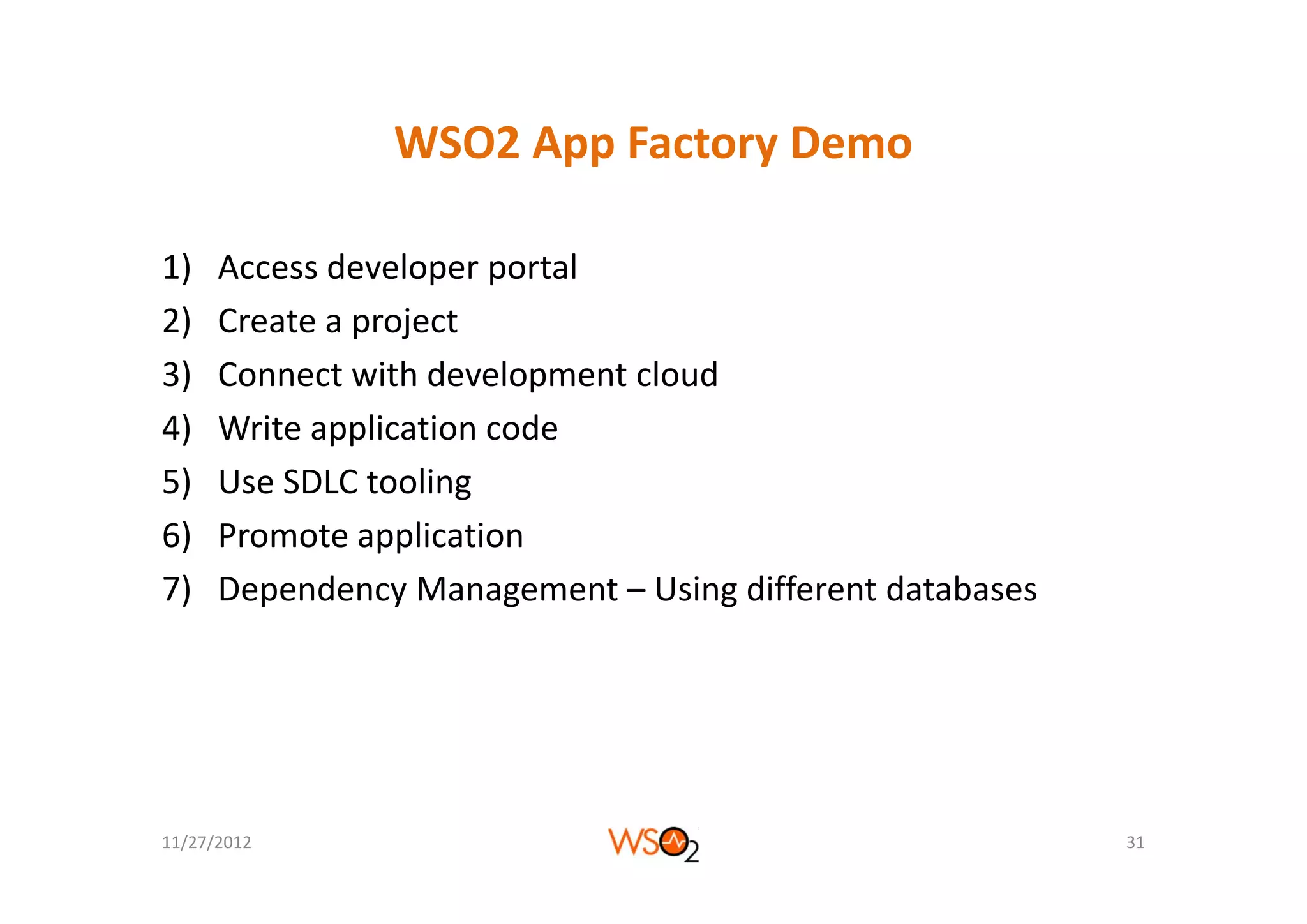 WSO2 App Factory Demo
                WSO2 App Factory Demo

1)    Access developer portal
2)    Create a project
3)    Connect with development cloud
4)    Write application code
5)    Use SDLC tooling
6)    Promote application
7)    Dependency Management – Using different databases




11/27/2012                                                31
 
