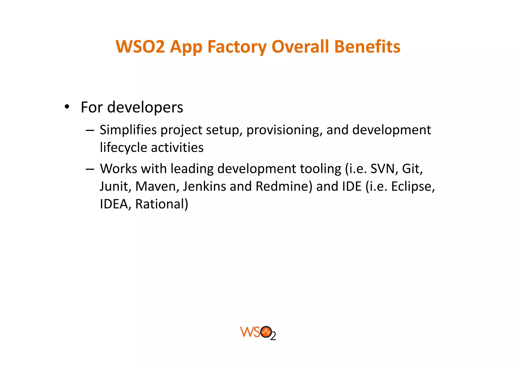 WSO2 App Factory Overall Benefits


• For developers
  – Simplifies project setup, provisioning, and development 
    lifecycle activities
  – Works with leading development tooling (i.e. SVN, Git, 
    Junit, Maven, Jenkins and Redmine) and IDE (i.e. Eclipse, 
    J it M          J ki     d R d i ) d IDE (i E li
    IDEA, Rational)
 